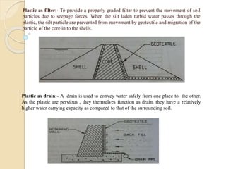 Plastic as filter:- To provide a properly graded filter to prevent the movement of soil
particles due to seepage forces. When the silt laden turbid water passes through the
plastic, the silt particle are prevented from movement by geotextile and migration of the
particle of the core in to the shells.
Plastic as drain:- A drain is used to convey water safely from one place to the other.
As the plastic are pervious , they themselves function as drain. they have a relatively
higher water carrying capacity as compared to that of the surrounding soil.
 
