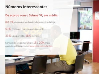 16
Números Interessantes
De acordo com o Sebrae SP, em média:
80,7% das compras são decididas dentro da loja;
51% compram mais do que o previsto;
33% só o previsto, 18% menos;
Consumidores compram de 15 a 20% mais,
quando as lojas geram momentos estimulantes.
 