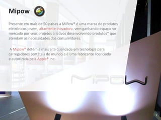 5
Mipow
Presente em mais de 50 países a MiPow® é uma marca de produtos
eletrônicos jovem, altamente inovadora, vem ganhando espaço no
mercado por seus projetos criativos desenvolvendo produtos’’ que
atendam as necessidades dos consumidores.
A Mipow® detém a mais alta qualidade em tecnologia para
carregadores portáteis do mundo e é uma fabricante licenciada
e autorizada pela Apple® Inc.
 