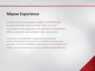 9
Mipow Experience
O projeto é uma combinação de ação e positivação
no ponto de venda. Nossa intenção é fazer com que o
consumidor tenha a experiência de utilizar os produtos
MiPow, comprovar sua qualidade e optar pela compra.
Comprovar sua qualidade e optar pela compra deve
ser um ato natural na rotina de um vendedor, para que isso
aconteça, com mais facilidade, queremos unir a boa ideia com o
melhor relacionamento para ressaltar boas experiências.
 