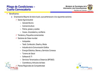 Pliego de Condiciones                                                          Ministerio de Tecnologías de la
                                                                           Información y las Comunicaciones
Cuarta Convocatoria                                                                        República de Colombia

§ Beneficiarios:
         Empresarios Mipyme de todo el país, que pertenezcan a los siguientes sectores:
           ü Sector Agroindustrial
                    Ganado Bovino
                    Camaronicultura
                    Palma, grasas y aceites
                    Cacao, chocolatería y confitería
           ü Tenderos y Pequeños comerciantes
           ü Sectores de Clase mundial
                    Autopartes
                    Textil, Confección, Diseño y Moda
                    Industria de la Comunicación Gráfica
                    Energía Eléctrica, Bienes y Servicios Conexos
                    Turismo de Salud
                    Software & TI
                    Servicios Tercerizados a Distancia (BPO&O)
                    Cosméticos y Artículos de Aseo
           ü Planes Regionales de Competitividad
 