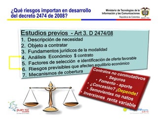 ¿Qué riesgos importan en desarrollo       Ministerio de Tecnologías de la
                                      Información y las Comunicaciones
del decreto 2474 de 2008?                             República de Colombia




      Costos          Bienes
                     Servicios
        +           Obligaciones
      Gastos
        +
 
