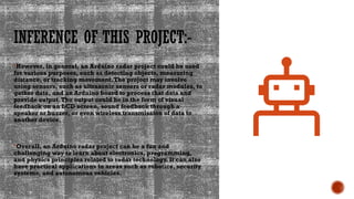 INFERENCE OF THIS PROJECT:-
However, in general, an Arduino radar project could be used
for various purposes, such as detecting objects, measuring
distance, or tracking movement.The project may involve
using sensors, such as ultrasonic sensors or radar modules, to
gather data, and an Arduino board to process that data and
provide output.The output could be in the form of visual
feedback on an LCD screen, sound feedback through a
speaker or buzzer, or even wireless transmission of data to
another device.
Overall, an Arduino radar project can be a fun and
challenging way to learn about electronics, programming,
and physics principles related to radar technology. It can also
have practical applications in areas such as robotics, security
systems, and autonomous vehicles.
 