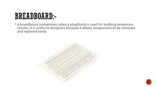 BREADBOARD:-
 A breadboard (sometimes called a plugblock) is used for building temporary
circuits. It is useful to designers because it allows components to be removed
and replaced easily.
 