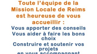Toute l’équipe de la
Mission Locale de Reims
 est heureuse de vous
       accueillir :
Vous apporter des conseils
Vous aider à faire les bons
          choix
Construire et soutenir vos
         projets
 