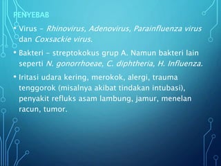 PENYEBAB
• Virus - Rhinovirus, Adenovirus, Parainfluenza virus
dan Coxsackie virus.
• Bakteri - streptokokus grup A. Namun bakteri lain
seperti N. gonorrhoeae, C. diphtheria, H. Influenza.
• Iritasi udara kering, merokok, alergi, trauma
tenggorok (misalnya akibat tindakan intubasi),
penyakit refluks asam lambung, jamur, menelan
racun, tumor.
 