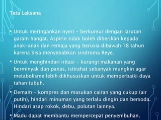Tata Laksana
• Untuk meringankan nyeri - berkumur dengan larutan
garam hangat. Aspirin tidak boleh diberikan kepada
anak-anak dan remaja yang berusia dibawah 18 tahun
karena bisa menyebabkan sindroma Reye.
• Untuk menghindari iritasi - kurangi makanan yang
berminyak dan panas, istirahat sebanyak mungkin agar
metabolisme lebih dikhususkan untuk memperbaiki daya
tahan tubuh.
• Demam - kompres dan masukan cairan yang cukup (air
putih), hindari minuman yang terlalu dingin dan bersoda.
Hindari asap rokok, debu, polutan lainnya.
• Madu dapat membantu mempercepat penyembuhan.
 