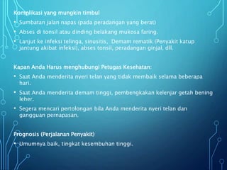 Komplikasi yang mungkin timbul
• Sumbatan jalan napas (pada peradangan yang berat)
• Abses di tonsil atau dinding belakang mukosa faring.
• Lanjut ke infeksi telinga, sinusitis, Demam rematik (Penyakit katup
jantung akibat infeksi), abses tonsil, peradangan ginjal, dll.
Kapan Anda Harus menghubungi Petugas Kesehatan:
• Saat Anda menderita nyeri telan yang tidak membaik selama beberapa
hari.
• Saat Anda menderita demam tinggi, pembengkakan kelenjar getah bening
leher.
• Segera mencari pertolongan bila Anda menderita nyeri telan dan
gangguan pernapasan.
Prognosis (Perjalanan Penyakit)
• Umumnya baik, tingkat kesembuhan tinggi.
 