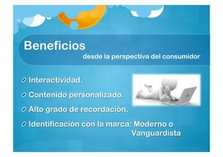12




     Beneficios
                       desde la perspectiva del consumidor


     Interactividad.
     Contenido personalizado.
     Alto grado de recordación.
     Identificación con la marca: Moderno o
                                 Vanguardista
 