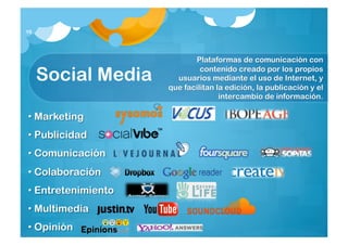 16




                           Plataformas de comunicación con

     Social Media            contenido creado por los propios
                      usuarios mediante el uso de Internet, y
                    que facilitan la edición, la publicación y el
                                   intercambio de información.

• Marketing
• Publicidad
• Comunicación
• Colaboración
• Entretenimiento
• Multimedia
• Opinión
 