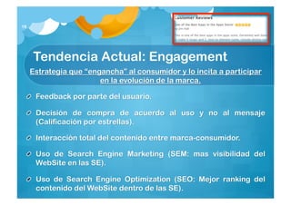18




     Tendencia Actual: Engagement
     Estrategia que “engancha” al consumidor y lo incita a participar
                        en la evolución de la marca.

      Feedback por parte del usuario.

      Decisión de compra de acuerdo al uso y no al mensaje
      (Calificación por estrellas).

      Interacción total del contenido entre marca-consumidor.

      Uso de SearchEngine Marketing (SEM: mas visibilidad del
      WebSite en las SE).

      Uso de SearchEngineOptimization (SEO: Mejor ranking del
      contenido del WebSite dentro de las SE).
 