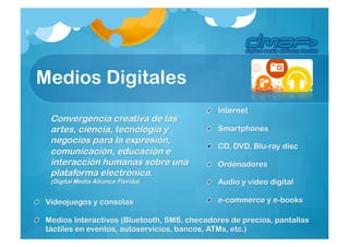 3




    Medios Digitales
                                                  Internet
      Convergencia creativa de las
      artes, ciencia, tecnología y                Smartphones
      negocios para la
                                                  CD, DVD, Blu-raydisc
      expresión, comunicación, educa
      ción e interacción humanas                  Ordenadores
      sobre una plataforma
      electrónica.                                Audio y video digital
      (Digital Media Alliance Florida)
     Videojuegos y consolas                       e-commerce y e-books

     Medios Interactivos (Bluetooth, SMS, checadores de precios, pantallas
     táctiles en eventos, autoservicios, bancos,ATMs, etc.)
 