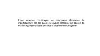 Estos aspectos constituyen los principales elementos de
incertidumbre con los cuales se puede enfrentar un agente de
marketing internacional durante el diseño de un proyecto.
 