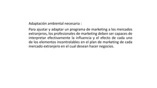Adaptación ambiental necesaria :
Para ajustar y adaptar un programa de marketing a los mercados
extranjeros, los profesionales de marketing deben ser capaces de
interpretar efectivamente la influencia y el efecto de cada uno
de los elementos incontrolables en el plan de marketing de cada
mercado extranjero en el cual desean hacer negocios.
 