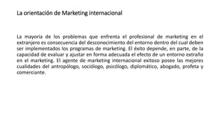 La orientación de Marketing internacional
La mayoría de los problemas que enfrenta el profesional de marketing en el
extranjero es consecuencia del desconocimiento del entorno dentro del cual deben
ser implementados los programas de marketing. El éxito depende, en parte, de la
capacidad de evaluar y ajustar en forma adecuada el efecto de un entorno extraño
en el marketing. El agente de marketing internacional exitoso posee las mejores
cualidades del antropólogo, sociólogo, psicólogo, diplomático, abogado, profeta y
comerciante.
 