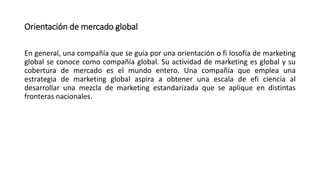 Orientación de mercado global
En general, una compañía que se guía por una orientación o fi losofía de marketing
global se conoce como compañía global. Su actividad de marketing es global y su
cobertura de mercado es el mundo entero. Una compañía que emplea una
estrategia de marketing global aspira a obtener una escala de efi ciencia al
desarrollar una mezcla de marketing estandarizada que se aplique en distintas
fronteras nacionales.
 