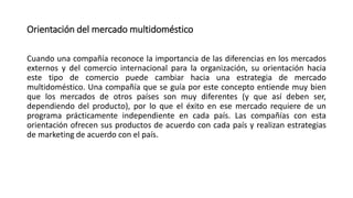 Orientación del mercado multidoméstico
Cuando una compañía reconoce la importancia de las diferencias en los mercados
externos y del comercio internacional para la organización, su orientación hacia
este tipo de comercio puede cambiar hacia una estrategia de mercado
multidoméstico. Una compañía que se guía por este concepto entiende muy bien
que los mercados de otros países son muy diferentes (y que así deben ser,
dependiendo del producto), por lo que el éxito en ese mercado requiere de un
programa prácticamente independiente en cada país. Las compañías con esta
orientación ofrecen sus productos de acuerdo con cada país y realizan estrategias
de marketing de acuerdo con el país.
 