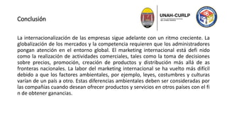 Conclusión
La internacionalización de las empresas sigue adelante con un ritmo creciente. La
globalización de los mercados y la competencia requieren que los administradores
pongan atención en el entorno global. El marketing internacional está defi nido
como la realización de actividades comerciales, tales como la toma de decisiones
sobre precios, promoción, creación de productos y distribución más allá de as
fronteras nacionales. La labor del marketing internacional se ha vuelto más difícil
debido a que los factores ambientales, por ejemplo, leyes, costumbres y culturas
varían de un país a otro. Estas diferencias ambientales deben ser consideradas por
las compañías cuando desean ofrecer productos y servicios en otros países con el fi
n de obtener ganancias.
 