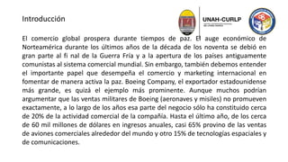 Introducción
El comercio global prospera durante tiempos de paz. El auge económico de
Norteamérica durante los últimos años de la década de los noventa se debió en
gran parte al fi nal de la Guerra Fría y a la apertura de los países antiguamente
comunistas al sistema comercial mundial. Sin embargo, también debemos entender
el importante papel que desempeña el comercio y marketing internacional en
fomentar de manera activa la paz. Boeing Company, el exportador estadounidense
más grande, es quizá el ejemplo más prominente. Aunque muchos podrían
argumentar que las ventas militares de Boeing (aeronaves y misiles) no promueven
exactamente, a lo largo de los años esa parte del negocio sólo ha constituido cerca
de 20% de la actividad comercial de la compañía. Hasta el último año, de los cerca
de 60 mil millones de dólares en ingresos anuales, casi 65% provino de las ventas
de aviones comerciales alrededor del mundo y otro 15% de tecnologías espaciales y
de comunicaciones.
 