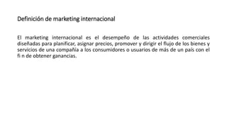 Definición de marketing internacional
El marketing internacional es el desempeño de las actividades comerciales
diseñadas para planificar, asignar precios, promover y dirigir el flujo de los bienes y
servicios de una compañía a los consumidores o usuarios de más de un país con el
fi n de obtener ganancias.
 