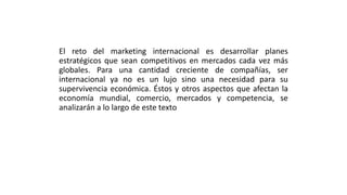 El reto del marketing internacional es desarrollar planes
estratégicos que sean competitivos en mercados cada vez más
globales. Para una cantidad creciente de compañías, ser
internacional ya no es un lujo sino una necesidad para su
supervivencia económica. Éstos y otros aspectos que afectan la
economía mundial, comercio, mercados y competencia, se
analizarán a lo largo de este texto
 