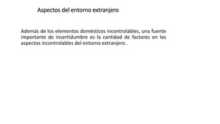Aspectos del entorno extranjero
Además de los elementos domésticos incontrolables, una fuente
importante de incertidumbre es la cantidad de factores en los
aspectos incontrolables del entorno extranjero .
 
