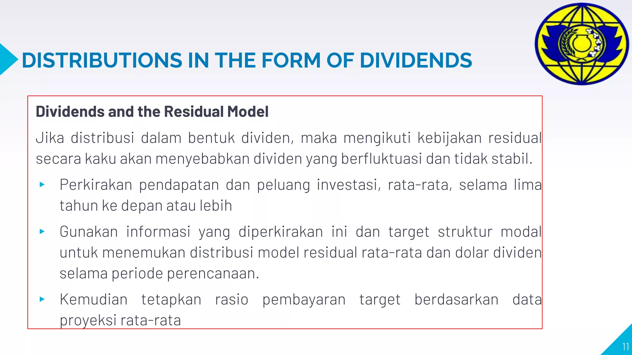 DISTRIBUTIONS IN THE FORM OF DIVIDENDS
Dividends and the Residual Model
Jika distribusi dalam bentuk dividen, maka mengikuti kebijakan residual
secara kaku akan menyebabkan dividen yang berfluktuasi dan tidak stabil.
▸ Perkirakan pendapatan dan peluang investasi, rata-rata, selama lima
tahun ke depan atau lebih
▸ Gunakan informasi yang diperkirakan ini dan target struktur modal
untuk menemukan distribusi model residual rata-rata dan dolar dividen
selama periode perencanaan.
▸ Kemudian tetapkan rasio pembayaran target berdasarkan data
proyeksi rata-rata
11
 