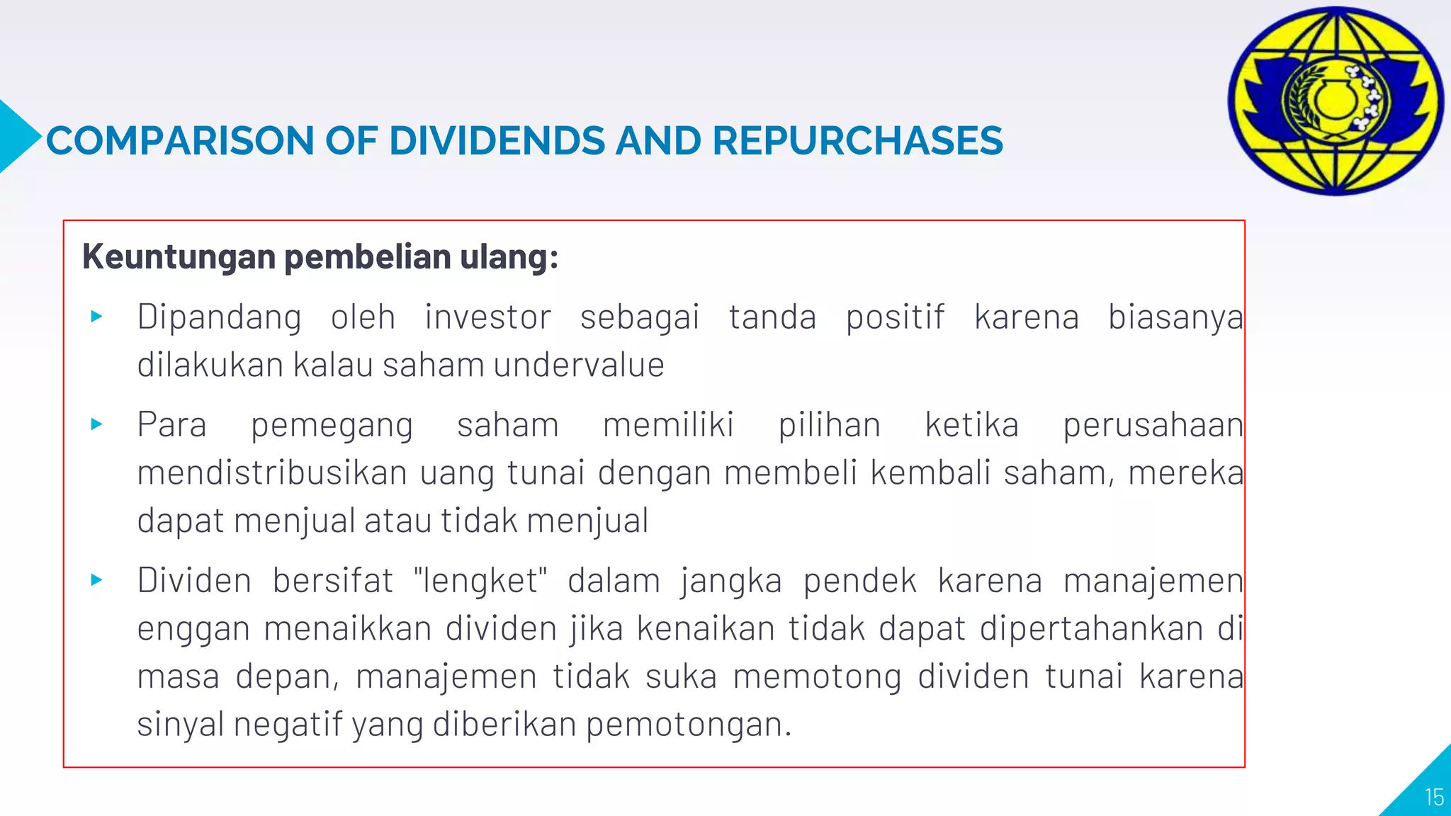 COMPARISON OF DIVIDENDS AND REPURCHASES
Keuntungan pembelian ulang:
▸ Dipandang oleh investor sebagai tanda positif karena biasanya
dilakukan kalau saham undervalue
▸ Para pemegang saham memiliki pilihan ketika perusahaan
mendistribusikan uang tunai dengan membeli kembali saham, mereka
dapat menjual atau tidak menjual
▸ Dividen bersifat "lengket" dalam jangka pendek karena manajemen
enggan menaikkan dividen jika kenaikan tidak dapat dipertahankan di
masa depan, manajemen tidak suka memotong dividen tunai karena
sinyal negatif yang diberikan pemotongan.
15
 