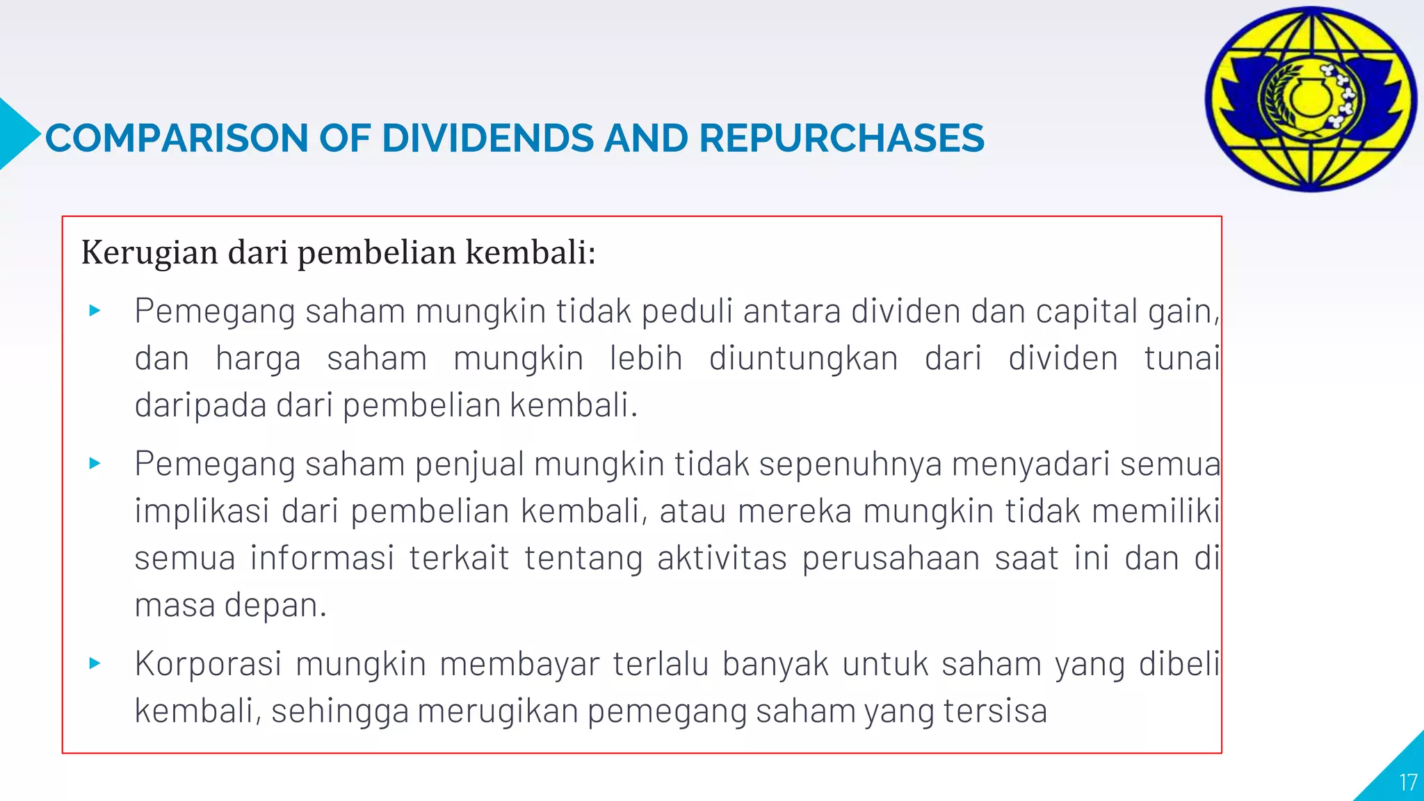 COMPARISON OF DIVIDENDS AND REPURCHASES
Kerugian dari pembelian kembali:
▸ Pemegang saham mungkin tidak peduli antara dividen dan capital gain,
dan harga saham mungkin lebih diuntungkan dari dividen tunai
daripada dari pembelian kembali.
▸ Pemegang saham penjual mungkin tidak sepenuhnya menyadari semua
implikasi dari pembelian kembali, atau mereka mungkin tidak memiliki
semua informasi terkait tentang aktivitas perusahaan saat ini dan di
masa depan.
▸ Korporasi mungkin membayar terlalu banyak untuk saham yang dibeli
kembali, sehingga merugikan pemegang saham yang tersisa
17
 