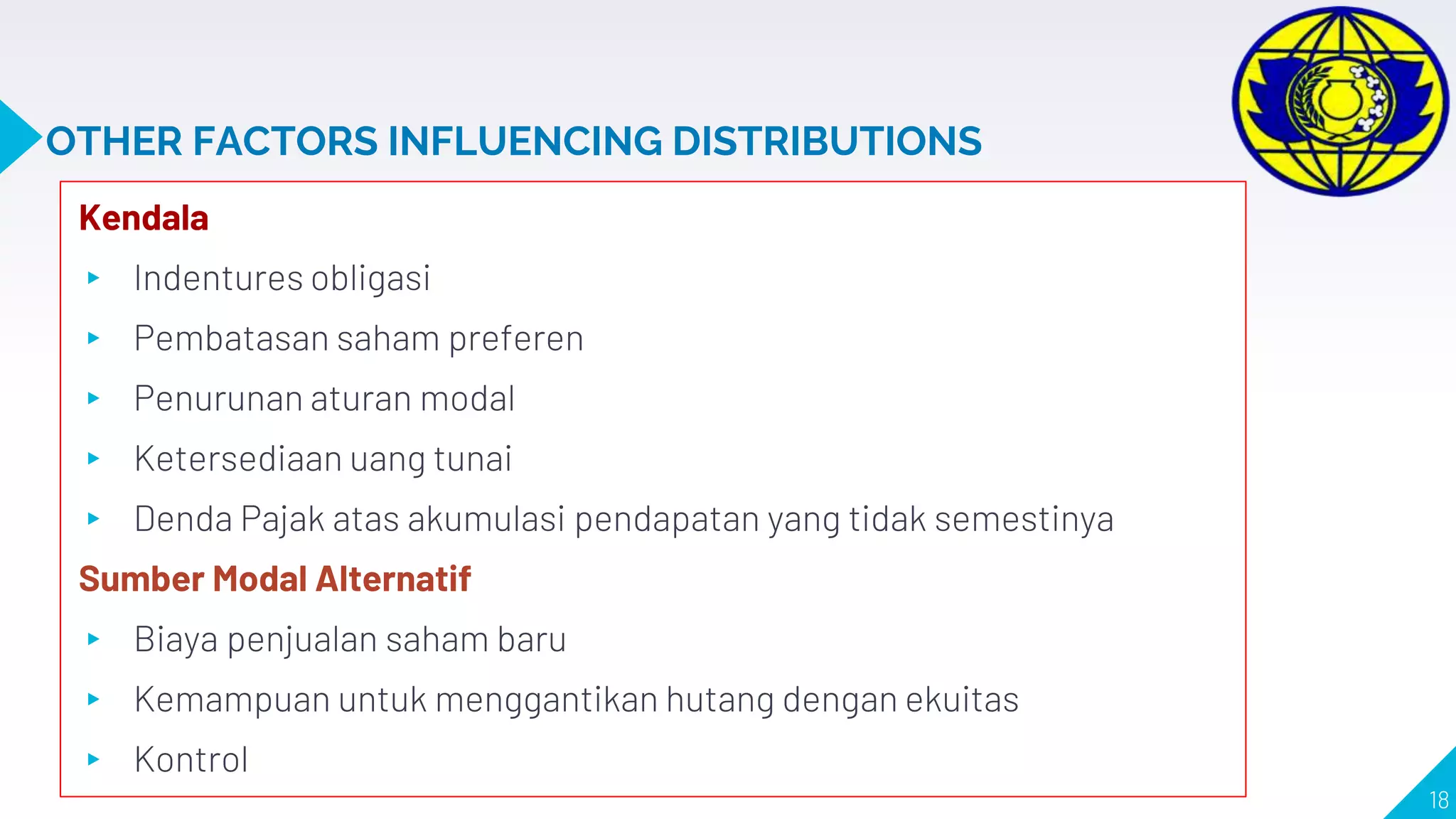 OTHER FACTORS INFLUENCING DISTRIBUTIONS
Kendala
▸ Indentures obligasi
▸ Pembatasan saham preferen
▸ Penurunan aturan modal
▸ Ketersediaan uang tunai
▸ Denda Pajak atas akumulasi pendapatan yang tidak semestinya
Sumber Modal Alternatif
▸ Biaya penjualan saham baru
▸ Kemampuan untuk menggantikan hutang dengan ekuitas
▸ Kontrol
18
 