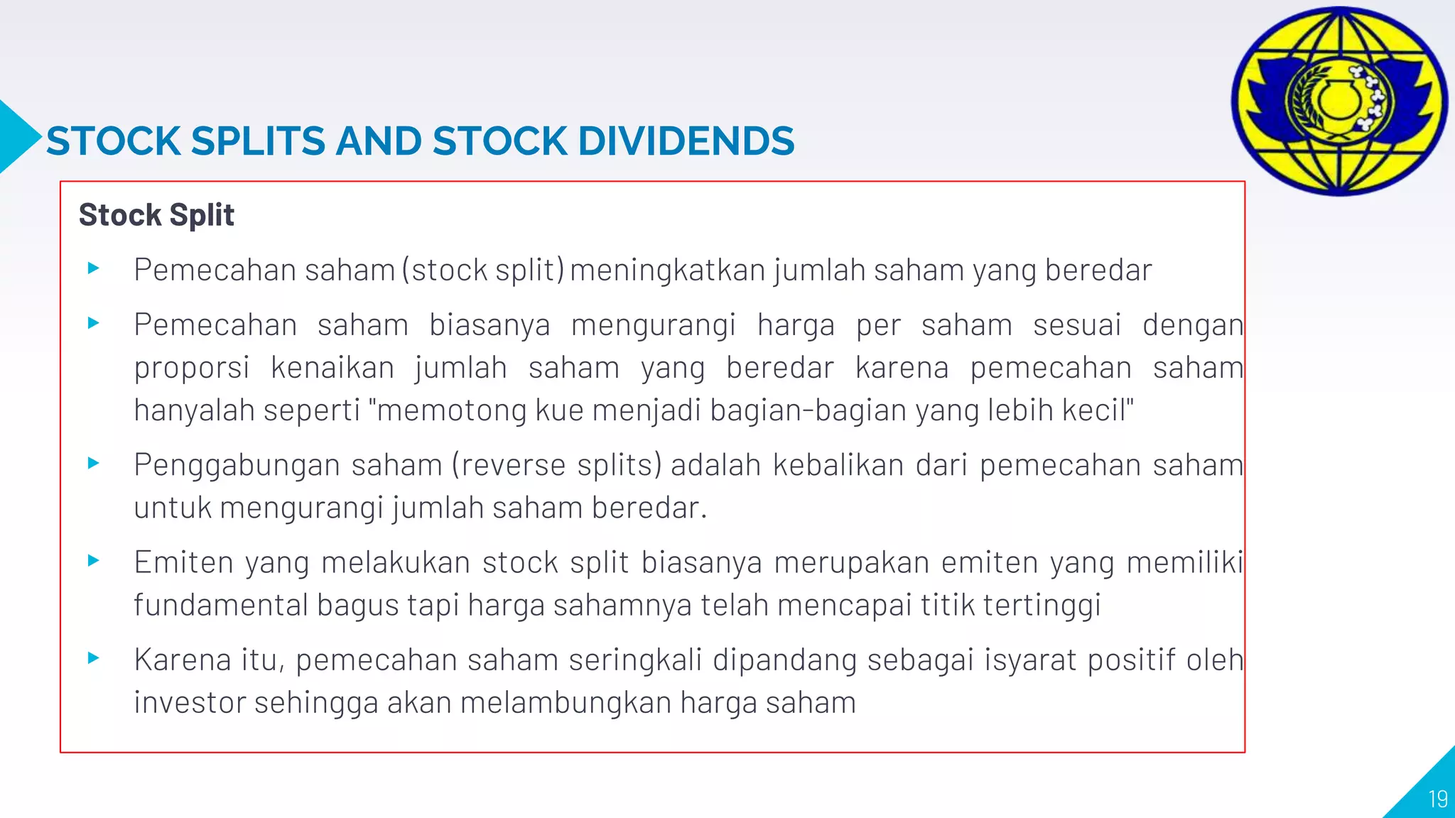STOCK SPLITS AND STOCK DIVIDENDS
Stock Split
▸ Pemecahan saham (stock split) meningkatkan jumlah saham yang beredar
▸ Pemecahan saham biasanya mengurangi harga per saham sesuai dengan
proporsi kenaikan jumlah saham yang beredar karena pemecahan saham
hanyalah seperti "memotong kue menjadi bagian-bagian yang lebih kecil"
▸ Penggabungan saham (reverse splits) adalah kebalikan dari pemecahan saham
untuk mengurangi jumlah saham beredar.
▸ Emiten yang melakukan stock split biasanya merupakan emiten yang memiliki
fundamental bagus tapi harga sahamnya telah mencapai titik tertinggi
▸ Karena itu, pemecahan saham seringkali dipandang sebagai isyarat positif oleh
investor sehingga akan melambungkan harga saham
19
 