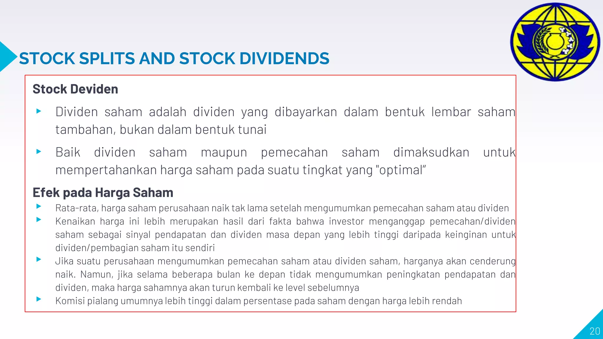 STOCK SPLITS AND STOCK DIVIDENDS
Stock Deviden
▸ Dividen saham adalah dividen yang dibayarkan dalam bentuk lembar saham
tambahan, bukan dalam bentuk tunai
▸ Baik dividen saham maupun pemecahan saham dimaksudkan untuk
mempertahankan harga saham pada suatu tingkat yang "optimal“
Efek pada Harga Saham
▸ Rata-rata, harga saham perusahaan naik tak lama setelah mengumumkan pemecahan saham atau dividen
▸ Kenaikan harga ini lebih merupakan hasil dari fakta bahwa investor menganggap pemecahan/dividen
saham sebagai sinyal pendapatan dan dividen masa depan yang lebih tinggi daripada keinginan untuk
dividen/pembagian saham itu sendiri
▸ Jika suatu perusahaan mengumumkan pemecahan saham atau dividen saham, harganya akan cenderung
naik. Namun, jika selama beberapa bulan ke depan tidak mengumumkan peningkatan pendapatan dan
dividen, maka harga sahamnya akan turun kembali ke level sebelumnya
▸ Komisi pialang umumnya lebih tinggi dalam persentase pada saham dengan harga lebih rendah
20
 