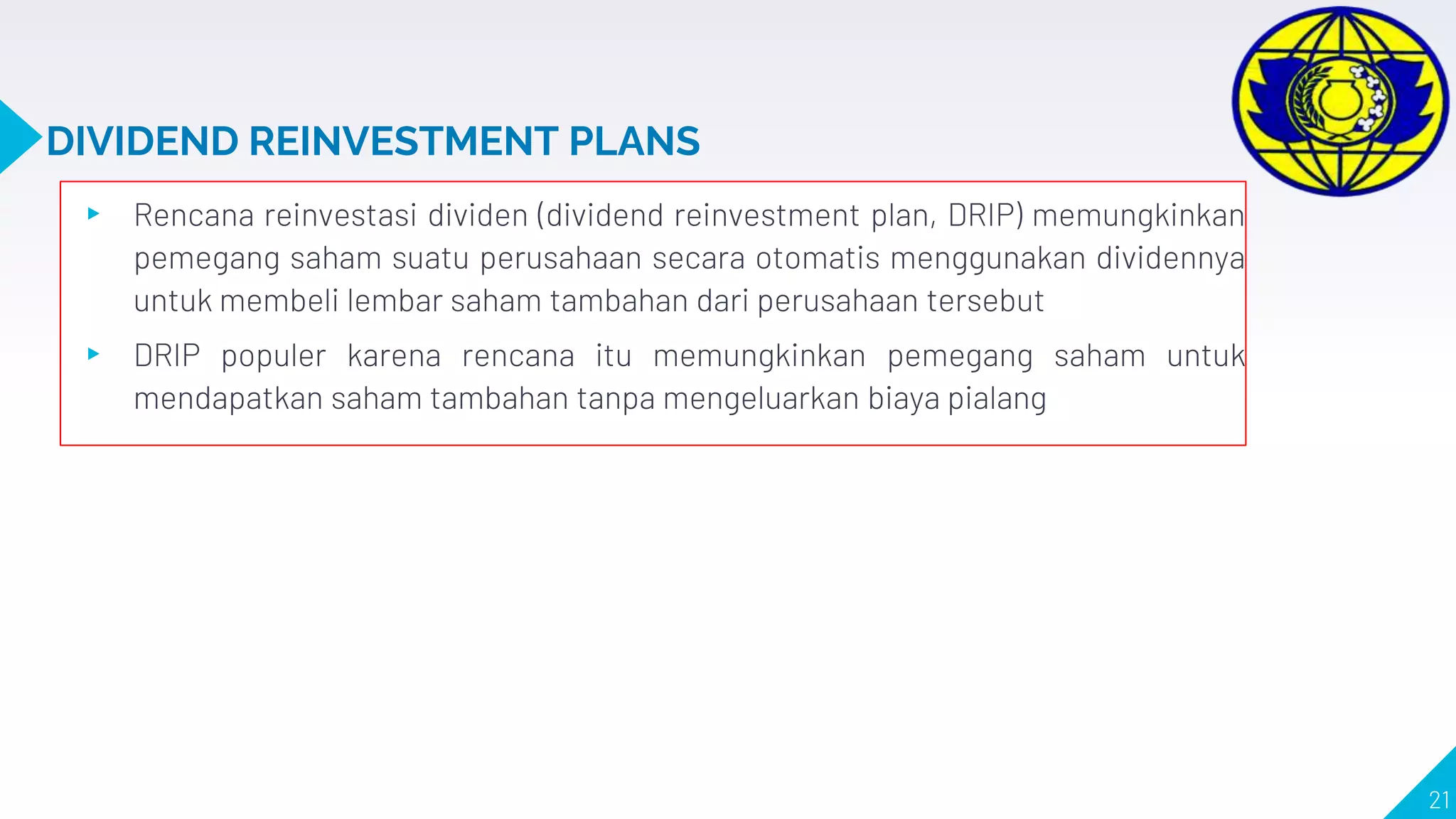 DIVIDEND REINVESTMENT PLANS
▸ Rencana reinvestasi dividen (dividend reinvestment plan, DRIP) memungkinkan
pemegang saham suatu perusahaan secara otomatis menggunakan dividennya
untuk membeli lembar saham tambahan dari perusahaan tersebut
▸ DRIP populer karena rencana itu memungkinkan pemegang saham untuk
mendapatkan saham tambahan tanpa mengeluarkan biaya pialang
21
 
