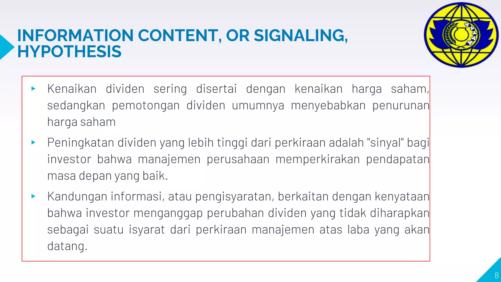 INFORMATION CONTENT, OR SIGNALING,
HYPOTHESIS
▸ Kenaikan dividen sering disertai dengan kenaikan harga saham,
sedangkan pemotongan dividen umumnya menyebabkan penurunan
harga saham
▸ Peningkatan dividen yang lebih tinggi dari perkiraan adalah "sinyal" bagi
investor bahwa manajemen perusahaan memperkirakan pendapatan
masa depan yang baik.
▸ Kandungan informasi, atau pengisyaratan, berkaitan dengan kenyataan
bahwa investor menganggap perubahan dividen yang tidak diharapkan
sebagai suatu isyarat dari perkiraan manajemen atas laba yang akan
datang.
8
 