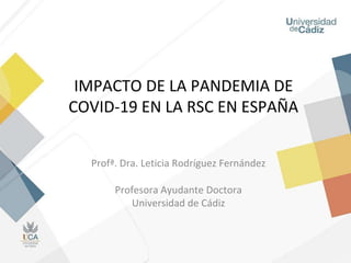 IMPACTO DE LA PANDEMIA DE
COVID-19 EN LA RSC EN ESPAÑA
Profª. Dra. Leticia Rodríguez Fernández
Profesora Ayudante Doctora
Universidad de Cádiz
 