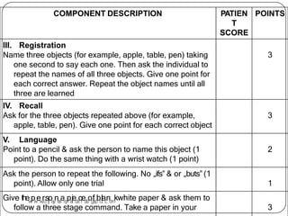 COMPONENT DESCRIPTION PATIEN
T
SCORE
POINTS
III. Registration
Name three objects (for example, apple, table, pen) taking
one second to say each one. Then ask the individual to
repeat the names of all three objects. Give one point for
each correct answer. Repeat the object names until all
three are learned
3
IV. Recall
Ask for the three objects repeated above (for example,
apple, table, pen). Give one point for each correct object
3
V. Language
Point to a pencil & ask the person to name this object (1
point). Do the same thing with a wrist watch (1 point)
2
Ask the person to repeat the following. No „ifs‟ & or „buts‟ (1
point). Allow only one trial 1
3
Give thew
pw
ew
.
rd
sr
j
oa
y
ne
s
ah
p
pa
t
ii
ed
a
cr
e.
b
l
o
og
fs
p
bo
lt
a.
c
no
m
kwhite paper & ask them to
follow a three stage command. Take a paper in your
 