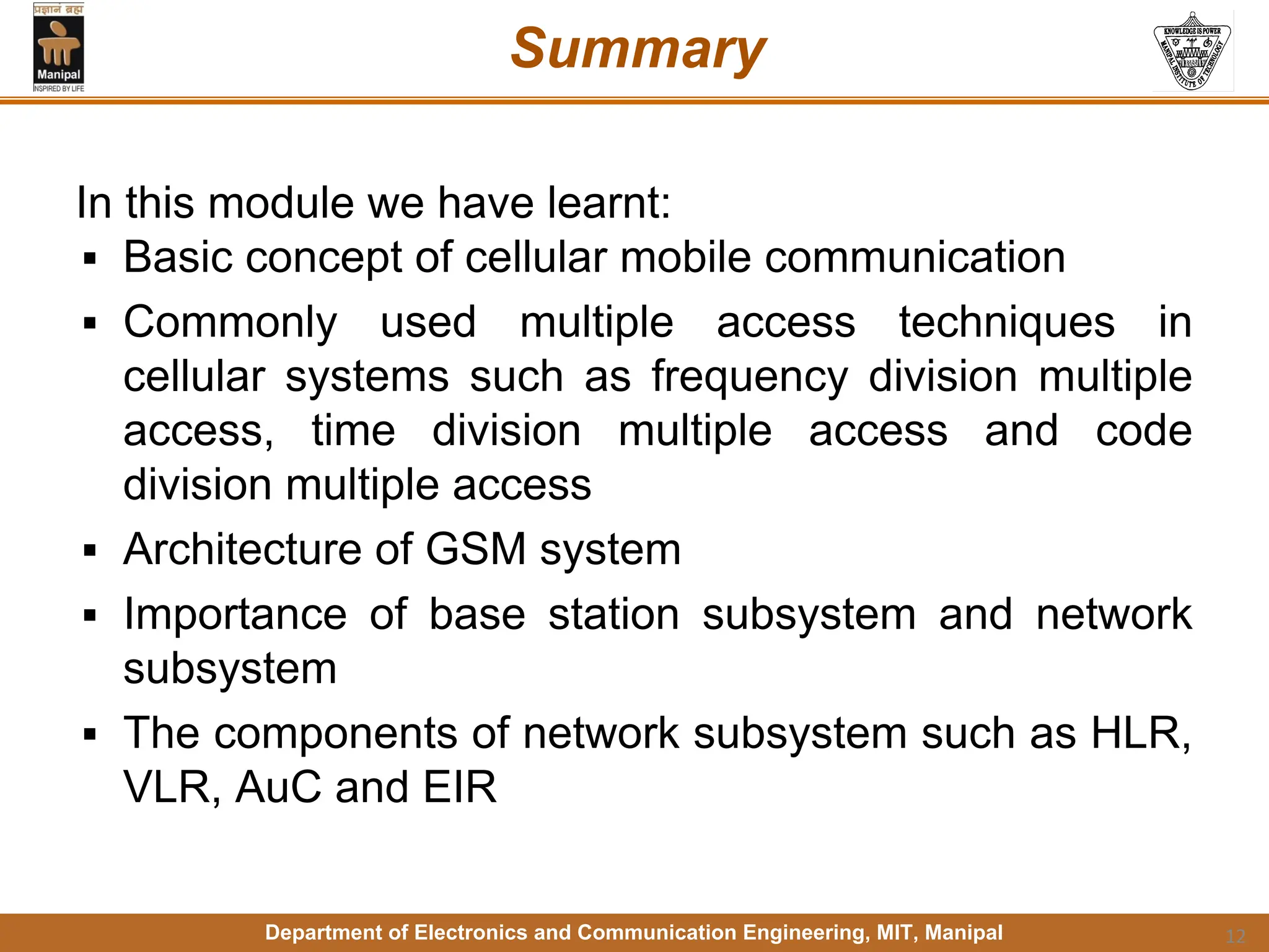 Department of Electronics and Communication Engineering, MIT, Manipal
Summary
In this module we have learnt:
▪ Basic concept of cellular mobile communication
▪ Commonly used multiple access techniques in
cellular systems such as frequency division multiple
access, time division multiple access and code
division multiple access
▪ Architecture of GSM system
▪ Importance of base station subsystem and network
subsystem
▪ The components of network subsystem such as HLR,
VLR, AuC and EIR
12
 