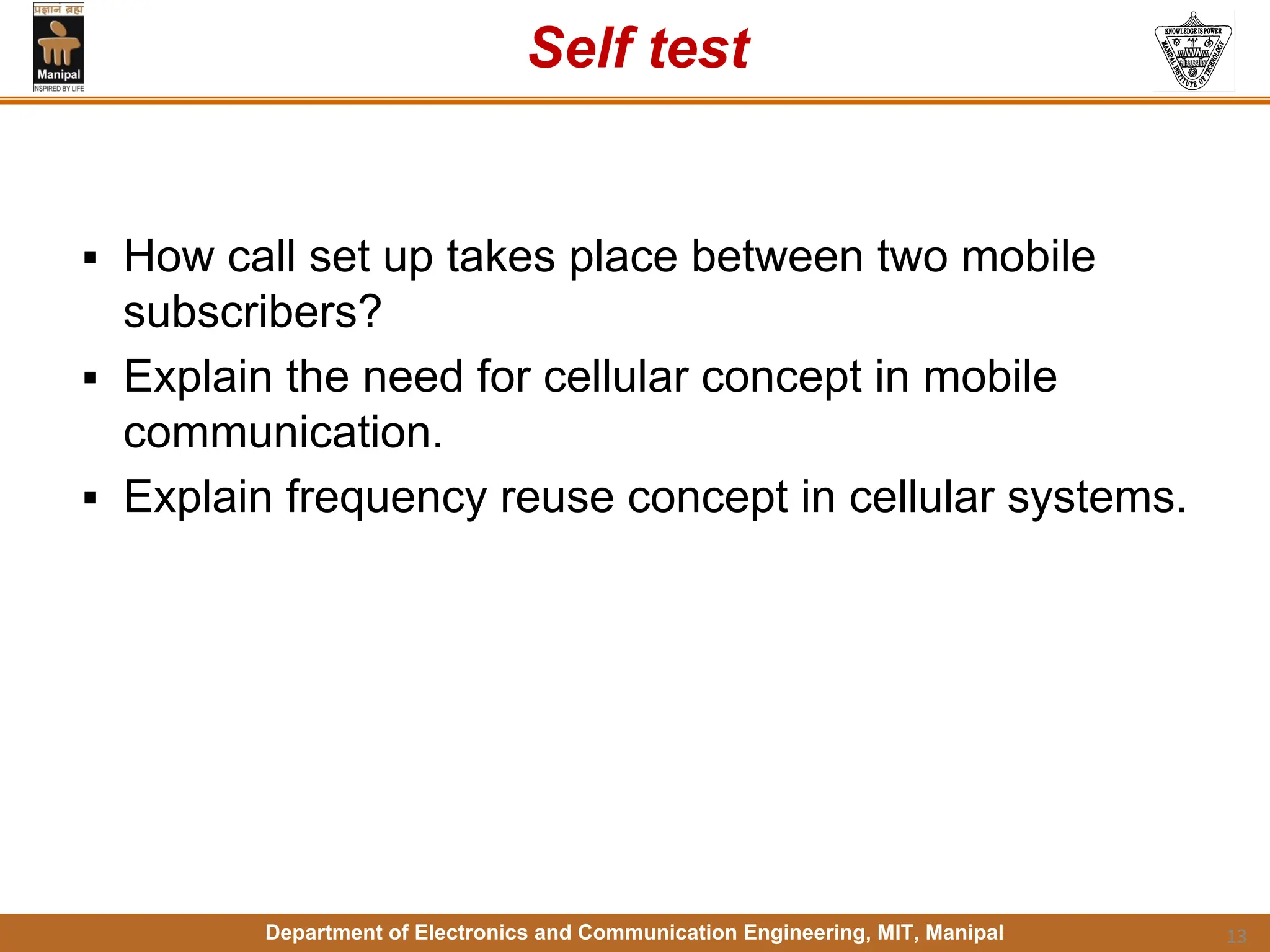 Department of Electronics and Communication Engineering, MIT, Manipal
Self test
▪ How call set up takes place between two mobile
subscribers?
▪ Explain the need for cellular concept in mobile
communication.
▪ Explain frequency reuse concept in cellular systems.
13
 