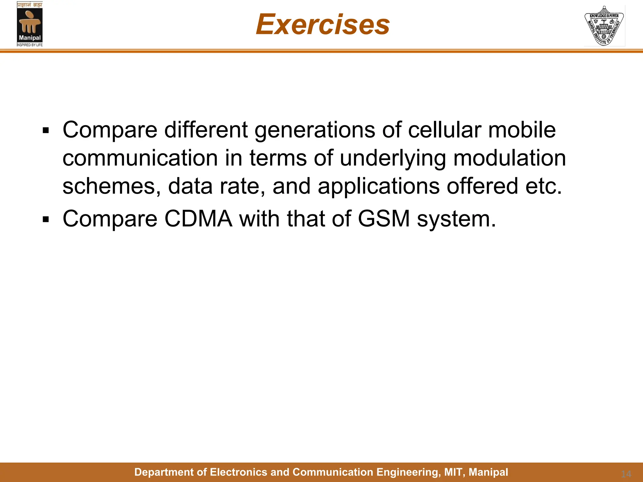 Department of Electronics and Communication Engineering, MIT, Manipal
Exercises
▪ Compare different generations of cellular mobile
communication in terms of underlying modulation
schemes, data rate, and applications offered etc.
▪ Compare CDMA with that of GSM system.
14
 