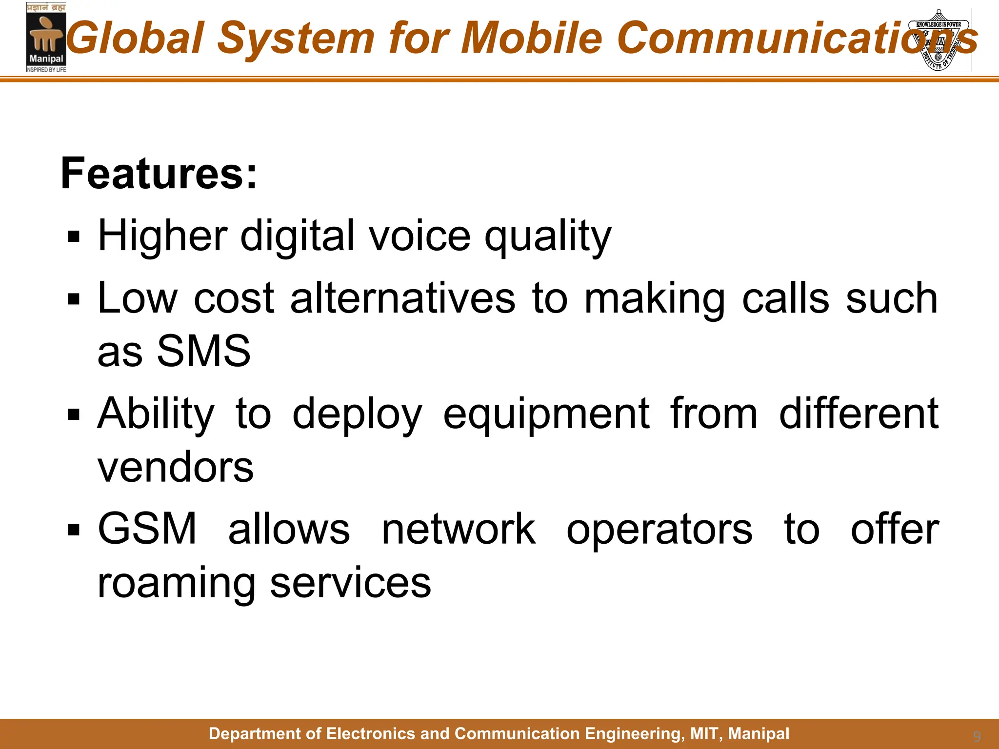 Department of Electronics and Communication Engineering, MIT, Manipal
Global System for Mobile Communications
Features:
▪ Higher digital voice quality
▪ Low cost alternatives to making calls such
as SMS
▪ Ability to deploy equipment from different
vendors
▪ GSM allows network operators to offer
roaming services
9
 