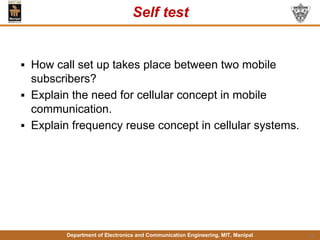 Department of Electronics and Communication Engineering, MIT, Manipal
Self test
▪ How call set up takes place between two mobile
subscribers?
▪ Explain the need for cellular concept in mobile
communication.
▪ Explain frequency reuse concept in cellular systems.
13
 