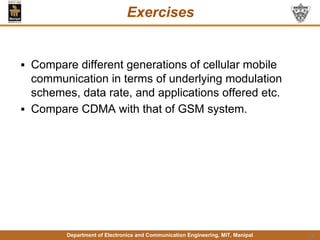 Department of Electronics and Communication Engineering, MIT, Manipal
Exercises
▪ Compare different generations of cellular mobile
communication in terms of underlying modulation
schemes, data rate, and applications offered etc.
▪ Compare CDMA with that of GSM system.
14
 