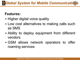 Department of Electronics and Communication Engineering, MIT, Manipal
Global System for Mobile Communications
Features:
▪ Higher digital voice quality
▪ Low cost alternatives to making calls such
as SMS
▪ Ability to deploy equipment from different
vendors
▪ GSM allows network operators to offer
roaming services
9
 