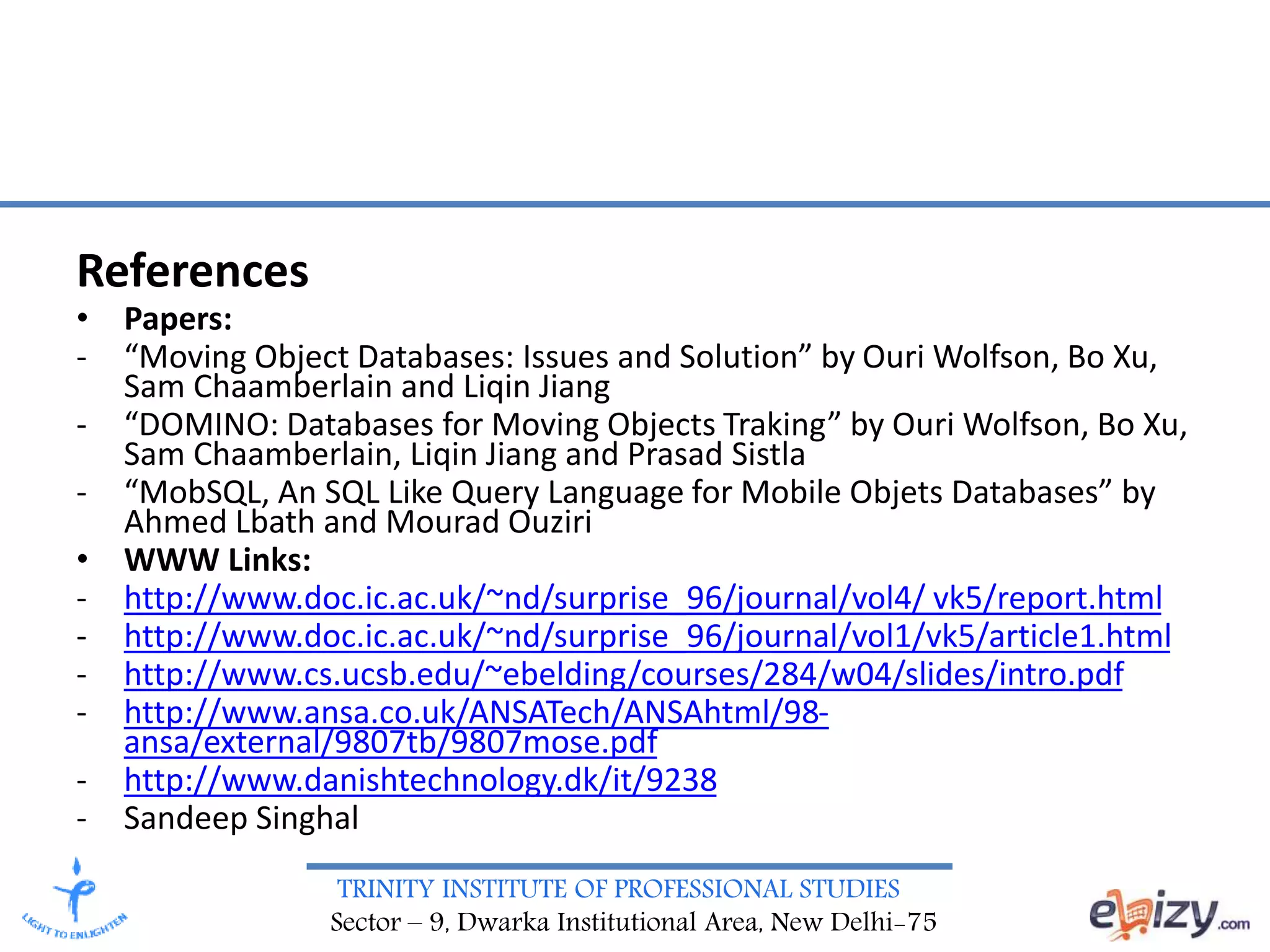 TRINITY INSTITUTE OF PROFESSIONAL STUDIES
Sector – 9, Dwarka Institutional Area, New Delhi-75
References
• Papers:
- “Moving Object Databases: Issues and Solution” by Ouri Wolfson, Bo Xu,
Sam Chaamberlain and Liqin Jiang
- “DOMINO: Databases for Moving Objects Traking” by Ouri Wolfson, Bo Xu,
Sam Chaamberlain, Liqin Jiang and Prasad Sistla
- “MobSQL, An SQL Like Query Language for Mobile Objets Databases” by
Ahmed Lbath and Mourad Ouziri
• WWW Links:
- http://www.doc.ic.ac.uk/~nd/surprise_96/journal/vol4/ vk5/report.html
- http://www.doc.ic.ac.uk/~nd/surprise_96/journal/vol1/vk5/article1.html
- http://www.cs.ucsb.edu/~ebelding/courses/284/w04/slides/intro.pdf
- http://www.ansa.co.uk/ANSATech/ANSAhtml/98-
ansa/external/9807tb/9807mose.pdf
- http://www.danishtechnology.dk/it/9238
- Sandeep Singhal
 