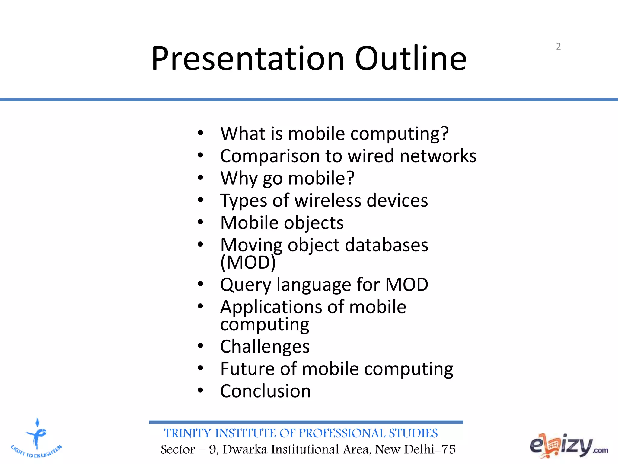 TRINITY INSTITUTE OF PROFESSIONAL STUDIES
Sector – 9, Dwarka Institutional Area, New Delhi-75
Presentation Outline
• What is mobile computing?
• Comparison to wired networks
• Why go mobile?
• Types of wireless devices
• Mobile objects
• Moving object databases
(MOD)
• Query language for MOD
• Applications of mobile
computing
• Challenges
• Future of mobile computing
• Conclusion
2
 