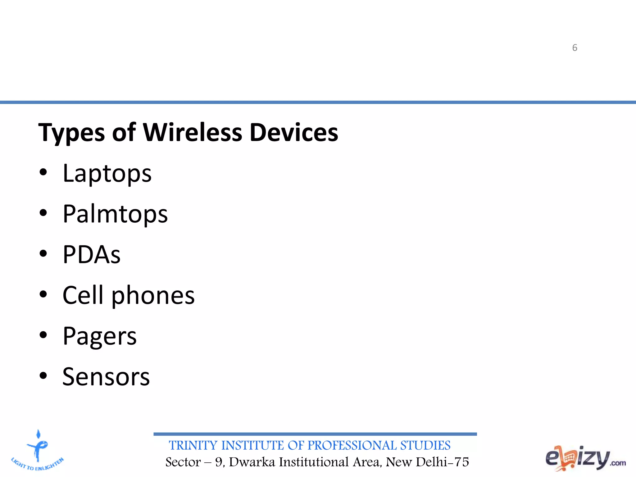 TRINITY INSTITUTE OF PROFESSIONAL STUDIES
Sector – 9, Dwarka Institutional Area, New Delhi-75
6
Types of Wireless Devices
• Laptops
• Palmtops
• PDAs
• Cell phones
• Pagers
• Sensors
 
