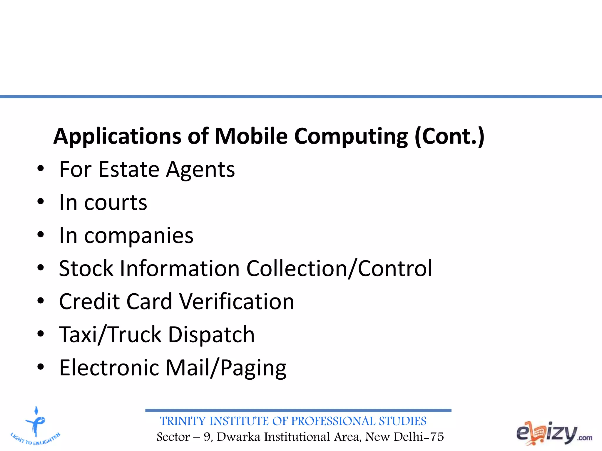TRINITY INSTITUTE OF PROFESSIONAL STUDIES
Sector – 9, Dwarka Institutional Area, New Delhi-75
Applications of Mobile Computing (Cont.)
• For Estate Agents
• In courts
• In companies
• Stock Information Collection/Control
• Credit Card Verification
• Taxi/Truck Dispatch
• Electronic Mail/Paging
 