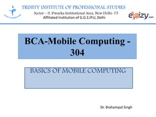 TRINITY INSTITUTE OF PROFESSIONAL STUDIES
Sector – 9, Dwarka Institutional Area, New Delhi-75
Affiliated Institution of G.G.S.IP.U, Delhi
BCA-Mobile Computing -
304
BASICS OF MOBILE COMPUTING
Dr. Brahampal Singh
 