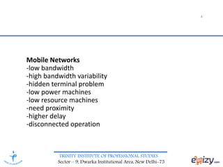 TRINITY INSTITUTE OF PROFESSIONAL STUDIES
Sector – 9, Dwarka Institutional Area, New Delhi-75
4
Mobile Networks
-low bandwidth
-high bandwidth variability
-hidden terminal problem
-low power machines
-low resource machines
-need proximity
-higher delay
-disconnected operation
 