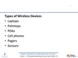 TRINITY INSTITUTE OF PROFESSIONAL STUDIES
Sector – 9, Dwarka Institutional Area, New Delhi-75
6
Types of Wireless Devices
• Laptops
• Palmtops
• PDAs
• Cell phones
• Pagers
• Sensors
 
